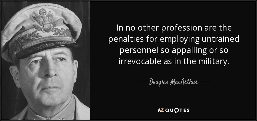 In no other profession are the penalties for employing untrained personnel so appalling or so irrevocable as in the military. - Douglas MacArthur