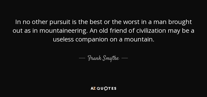 In no other pursuit is the best or the worst in a man brought out as in mountaineering. An old friend of civilization may be a useless companion on a mountain. - Frank Smythe