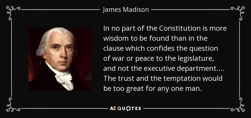 In no part of the Constitution is more wisdom to be found than in the clause which confides the question of war or peace to the legislature, and not the executive department. ... The trust and the temptation would be too great for any one man. - James Madison