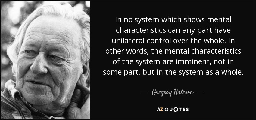 In no system which shows mental characteristics can any part have unilateral control over the whole. In other words, the mental characteristics of the system are imminent, not in some part, but in the system as a whole. - Gregory Bateson