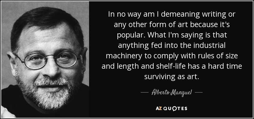In no way am I demeaning writing or any other form of art because it's popular. What I'm saying is that anything fed into the industrial machinery to comply with rules of size and length and shelf-life has a hard time surviving as art. - Alberto Manguel