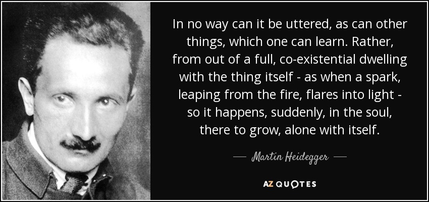 In no way can it be uttered, as can other things, which one can learn. Rather, from out of a full, co-existential dwelling with the thing itself - as when a spark, leaping from the fire, flares into light - so it happens, suddenly, in the soul, there to grow, alone with itself. - Martin Heidegger