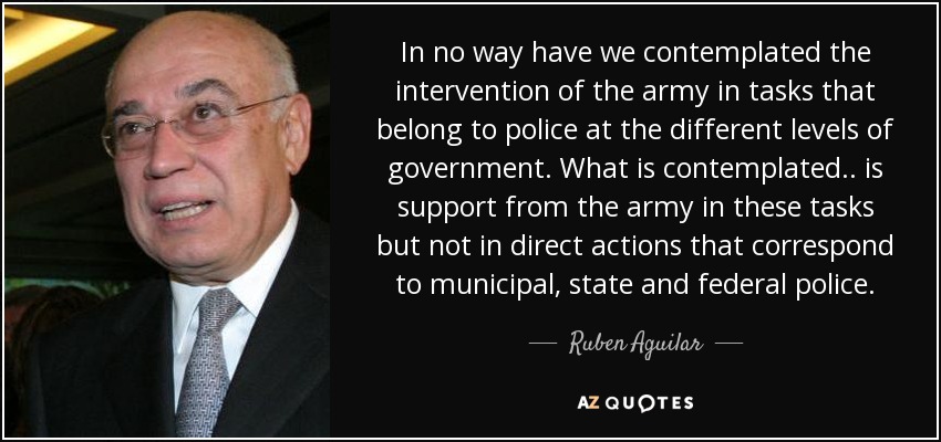 In no way have we contemplated the intervention of the army in tasks that belong to police at the different levels of government. What is contemplated .. is support from the army in these tasks but not in direct actions that correspond to municipal, state and federal police. - Ruben Aguilar
