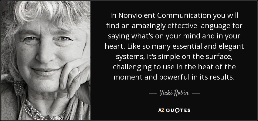 In Nonviolent Communication you will find an amazingly effective language for saying what's on your mind and in your heart. Like so many essential and elegant systems, it's simple on the surface, challenging to use in the heat of the moment and powerful in its results. - Vicki Robin