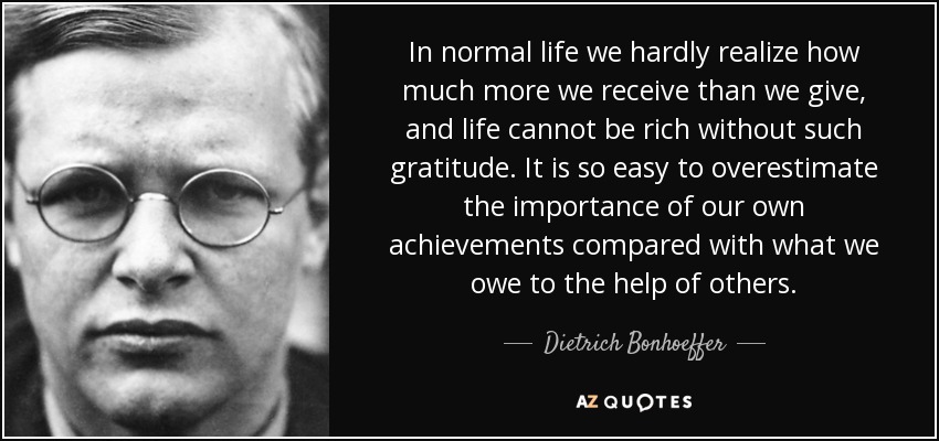 In normal life we hardly realize how much more we receive than we give, and life cannot be rich without such gratitude. It is so easy to overestimate the importance of our own achievements compared with what we owe to the help of others. - Dietrich Bonhoeffer