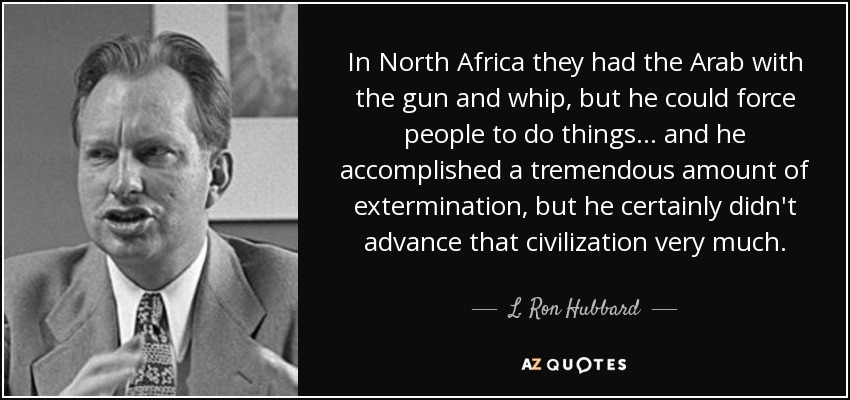 In North Africa they had the Arab with the gun and whip, but he could force people to do things ... and he accomplished a tremendous amount of extermination, but he certainly didn't advance that civilization very much. - L. Ron Hubbard