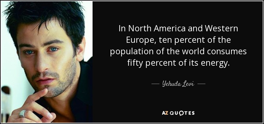 In North America and Western Europe, ten percent of the population of the world consumes fifty percent of its energy. - Yehuda Levi