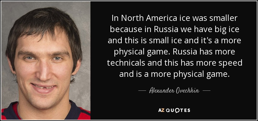 In North America ice was smaller because in Russia we have big ice and this is small ice and it's a more physical game. Russia has more technicals and this has more speed and is a more physical game. - Alexander Ovechkin