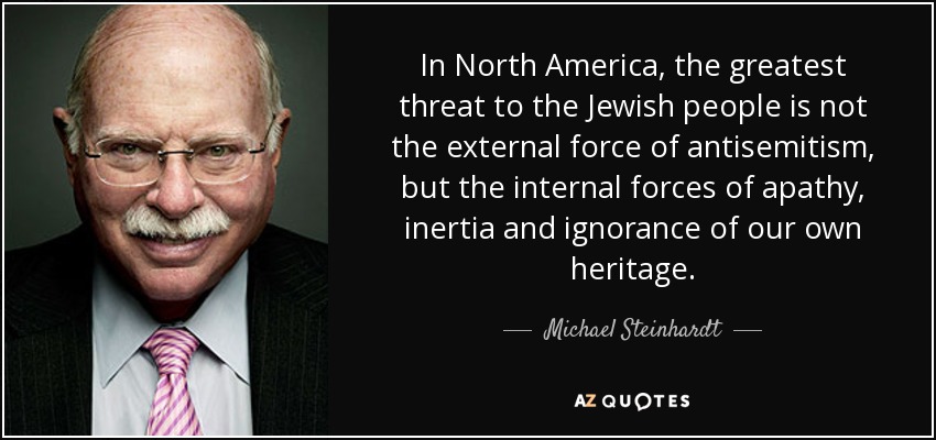 In North America, the greatest threat to the Jewish people is not the external force of antisemitism, but the internal forces of apathy, inertia and ignorance of our own heritage. - Michael Steinhardt
