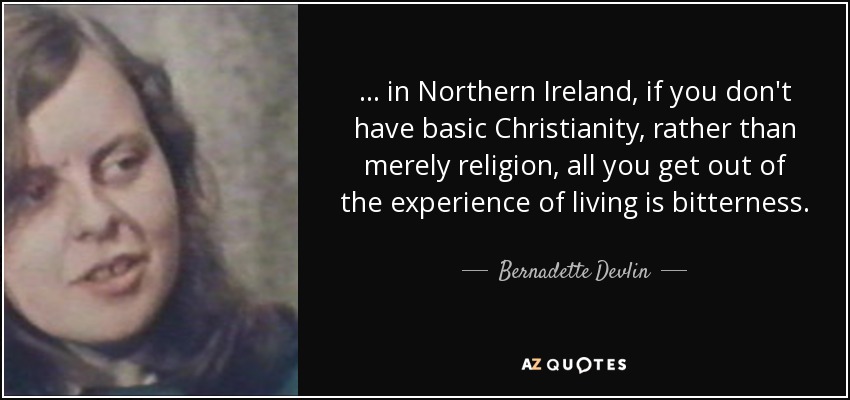 ... in Northern Ireland, if you don't have basic Christianity, rather than merely religion, all you get out of the experience of living is bitterness. - Bernadette Devlin