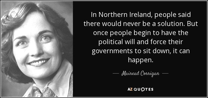 In Northern Ireland, people said there would never be a solution. But once people begin to have the political will and force their governments to sit down, it can happen. - Mairead Corrigan