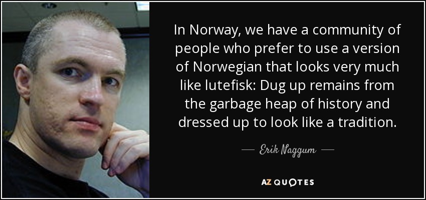 In Norway, we have a community of people who prefer to use a version of Norwegian that looks very much like lutefisk: Dug up remains from the garbage heap of history and dressed up to look like a tradition. - Erik Naggum