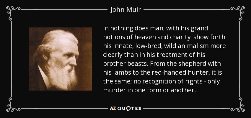 In nothing does man, with his grand notions of heaven and charity, show forth his innate, low-bred, wild animalism more clearly than in his treatment of his brother beasts. From the shepherd with his lambs to the red-handed hunter, it is the same; no recognition of rights - only murder in one form or another. - John Muir
