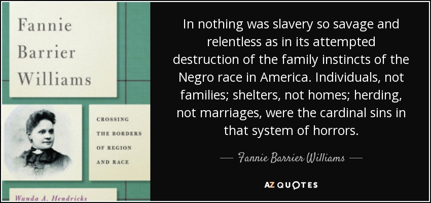 In nothing was slavery so savage and relentless as in its attempted destruction of the family instincts of the Negro race in America. Individuals, not families; shelters, not homes; herding, not marriages, were the cardinal sins in that system of horrors. - Fannie Barrier Williams