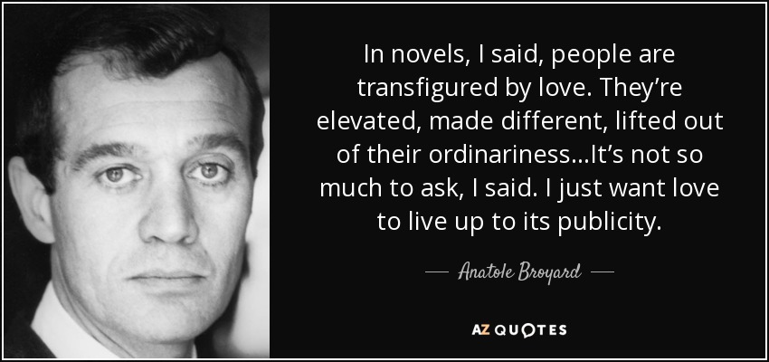 In novels, I said, people are transfigured by love. They’re elevated, made different, lifted out of their ordinariness…It’s not so much to ask, I said. I just want love to live up to its publicity. - Anatole Broyard