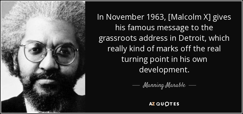 In November 1963, [Malcolm X] gives his famous message to the grassroots address in Detroit, which really kind of marks off the real turning point in his own development. - Manning Marable