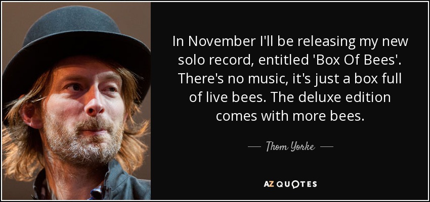 In November I'll be releasing my new solo record, entitled 'Box Of Bees'. There's no music, it's just a box full of live bees. The deluxe edition comes with more bees. - Thom Yorke