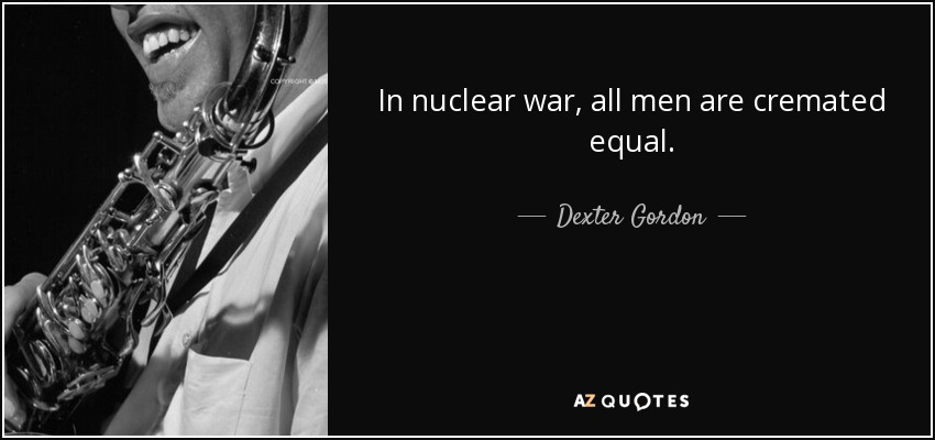 In nuclear war, all men are cremated equal. - Dexter Gordon