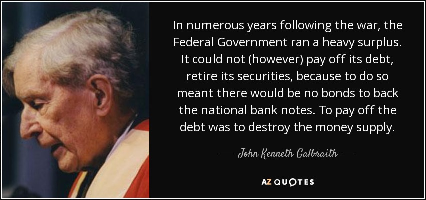 In numerous years following the war, the Federal Government ran a heavy surplus. It could not (however) pay off its debt, retire its securities, because to do so meant there would be no bonds to back the national bank notes. To pay off the debt was to destroy the money supply. - John Kenneth Galbraith