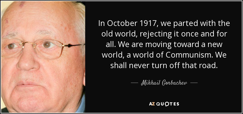 In October 1917, we parted with the old world, rejecting it once and for all. We are moving toward a new world, a world of Communism. We shall never turn off that road. - Mikhail Gorbachev