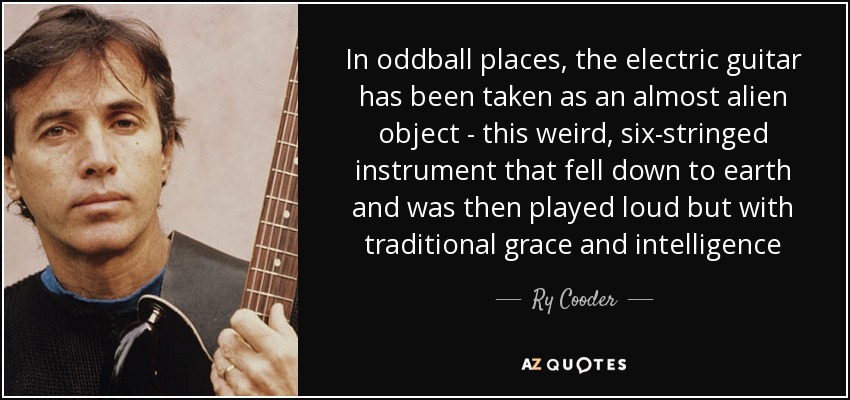 In oddball places, the electric guitar has been taken as an almost alien object - this weird, six-stringed instrument that fell down to earth and was then played loud but with traditional grace and intelligence - Ry Cooder