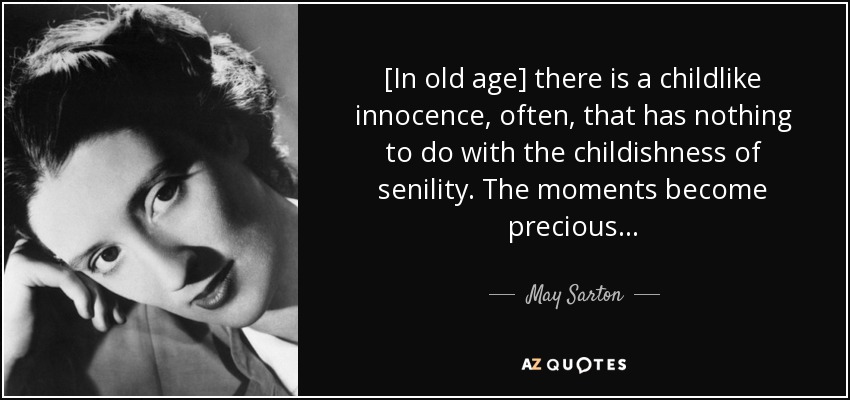 [In old age] there is a childlike innocence, often, that has nothing to do with the childishness of senility. The moments become precious . . . - May Sarton
