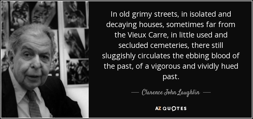 In old grimy streets, in isolated and decaying houses, sometimes far from the Vieux Carre, in little used and secluded cemeteries, there still sluggishly circulates the ebbing blood of the past, of a vigorous and vividly hued past. - Clarence John Laughlin