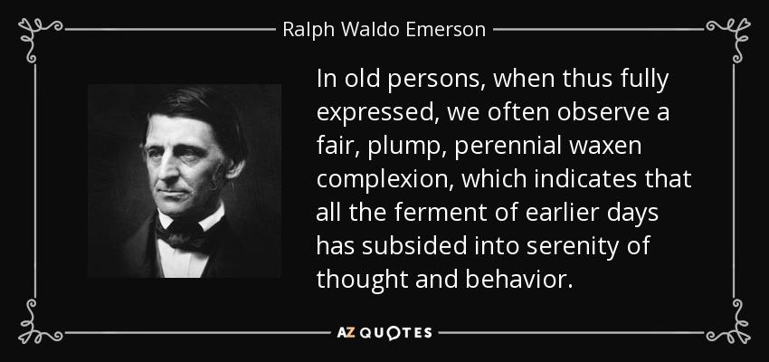 In old persons, when thus fully expressed, we often observe a fair, plump, perennial waxen complexion, which indicates that all the ferment of earlier days has subsided into serenity of thought and behavior. - Ralph Waldo Emerson