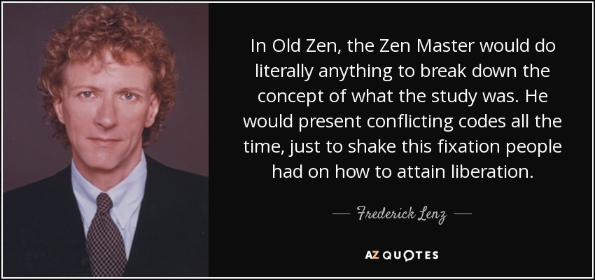 In Old Zen, the Zen Master would do literally anything to break down the concept of what the study was. He would present conflicting codes all the time, just to shake this fixation people had on how to attain liberation. - Frederick Lenz