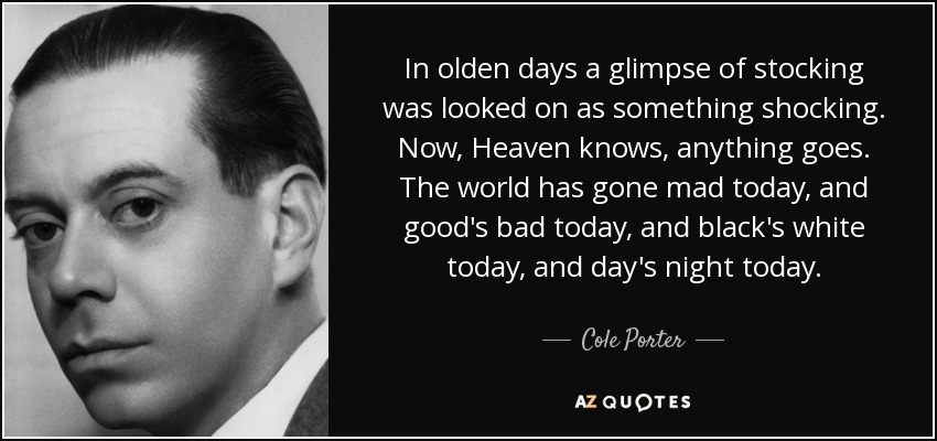 In olden days a glimpse of stocking was looked on as something shocking. Now, Heaven knows, anything goes. The world has gone mad today, and good's bad today, and black's white today, and day's night today. - Cole Porter