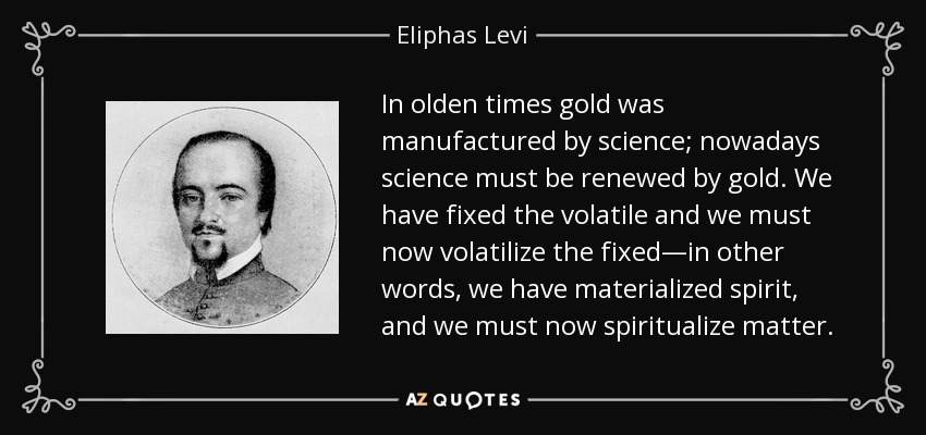 In olden times gold was manufactured by science; nowadays science must be renewed by gold. We have fixed the volatile and we must now volatilize the fixed—in other words, we have materialized spirit, and we must now spiritualize matter. - Eliphas Levi