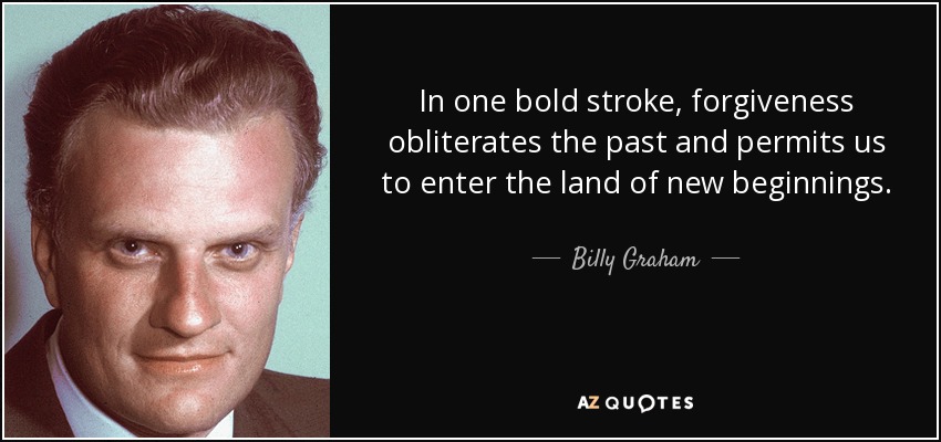 In one bold stroke, forgiveness obliterates the past and permits us to enter the land of new beginnings. - Billy Graham