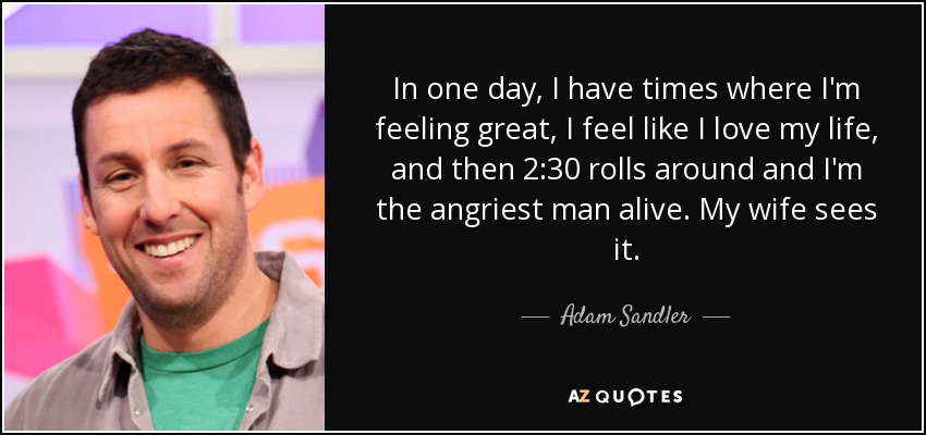 In one day, I have times where I'm feeling great, I feel like I love my life, and then 2:30 rolls around and I'm the angriest man alive. My wife sees it. - Adam Sandler