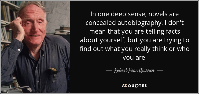In one deep sense, novels are concealed autobiography. I don't mean that you are telling facts about yourself, but you are trying to find out what you really think or who you are. - Robert Penn Warren