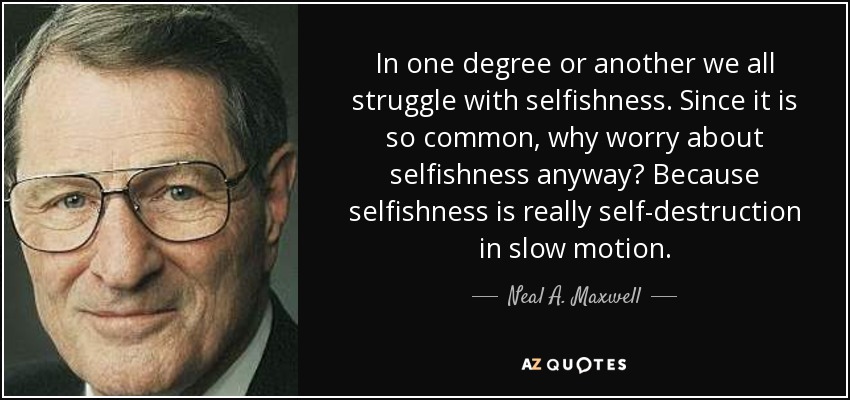 In one degree or another we all struggle with selfishness. Since it is so common, why worry about selfishness anyway? Because selfishness is really self-destruction in slow motion. - Neal A. Maxwell