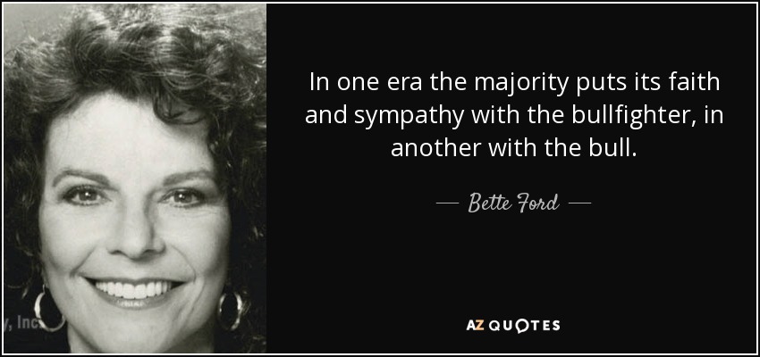 In one era the majority puts its faith and sympathy with the bullfighter, in another with the bull. - Bette Ford