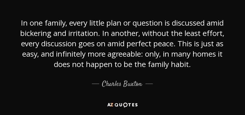 In one family, every little plan or question is discussed amid bickering and irritation. In another, without the least effort, every discussion goes on amid perfect peace. This is just as easy, and infinitely more agreeable: only, in many homes it does not happen to be the family habit. - Charles Buxton