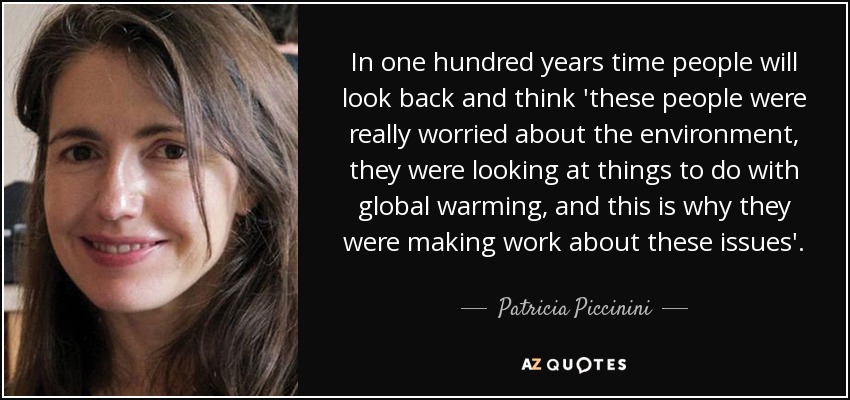 In one hundred years time people will look back and think 'these people were really worried about the environment, they were looking at things to do with global warming, and this is why they were making work about these issues'. - Patricia Piccinini