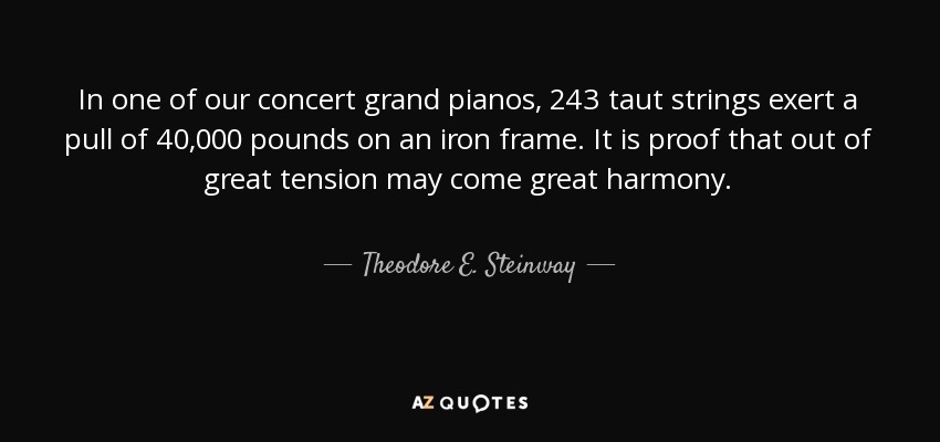 In one of our concert grand pianos, 243 taut strings exert a pull of 40,000 pounds on an iron frame. It is proof that out of great tension may come great harmony. - Theodore E. Steinway