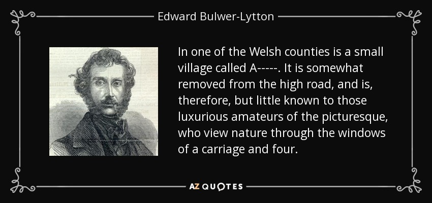 In one of the Welsh counties is a small village called A-----. It is somewhat removed from the high road, and is, therefore, but little known to those luxurious amateurs of the picturesque, who view nature through the windows of a carriage and four. - Edward Bulwer-Lytton, 1st Baron Lytton