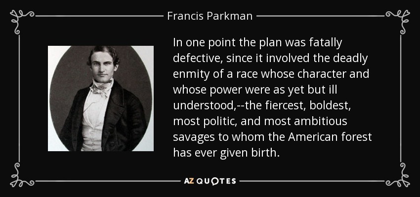 In one point the plan was fatally defective, since it involved the deadly enmity of a race whose character and whose power were as yet but ill understood,--the fiercest, boldest, most politic, and most ambitious savages to whom the American forest has ever given birth. - Francis Parkman