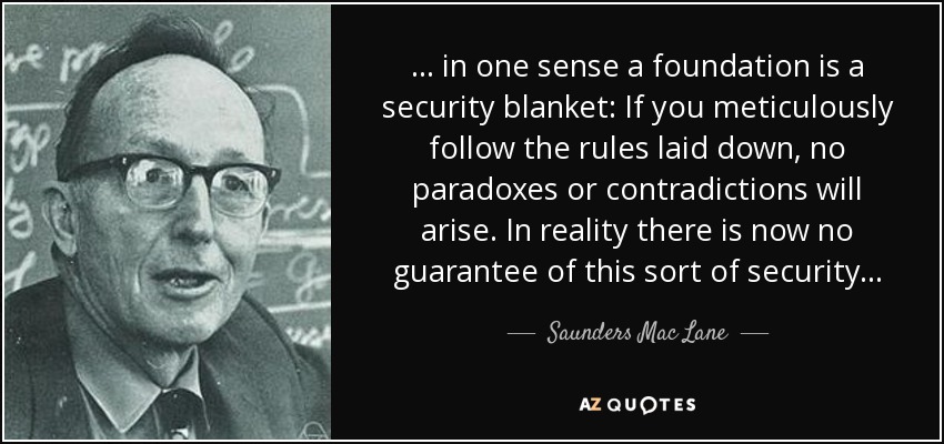 . . . in one sense a foundation is a security blanket: If you meticulously follow the rules laid down, no paradoxes or contradictions will arise. In reality there is now no guarantee of this sort of security . . . - Saunders Mac Lane