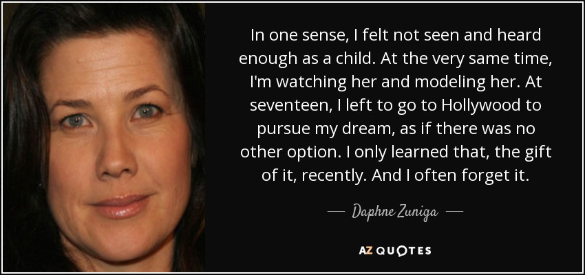 In one sense, I felt not seen and heard enough as a child. At the very same time, I'm watching her and modeling her. At seventeen, I left to go to Hollywood to pursue my dream, as if there was no other option. I only learned that, the gift of it, recently. And I often forget it. - Daphne Zuniga