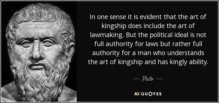 In one sense it is evident that the art of kingship does include the art of lawmaking. But the political ideal is not full authority for laws but rather full authority for a man who understands the art of kingship and has kingly ability. - Plato In one sense it is evident that the art of kingship does include the art of lawmaking. But the political ideal is not full authority for laws but rather full authority for a man who understands the art of kingship and has kingly ability. - Plato