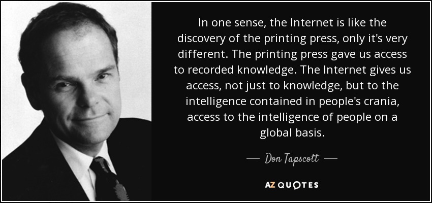 In one sense, the Internet is like the discovery of the printing press, only it's very different. The printing press gave us access to recorded knowledge. The Internet gives us access, not just to knowledge, but to the intelligence contained in people's crania, access to the intelligence of people on a global basis. - Don Tapscott