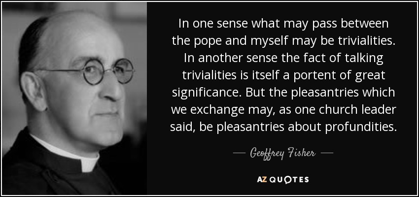 In one sense what may pass between the pope and myself may be trivialities. In another sense the fact of talking trivialities is itself a portent of great significance. But the pleasantries which we exchange may, as one church leader said, be pleasantries about profundities. - Geoffrey Fisher