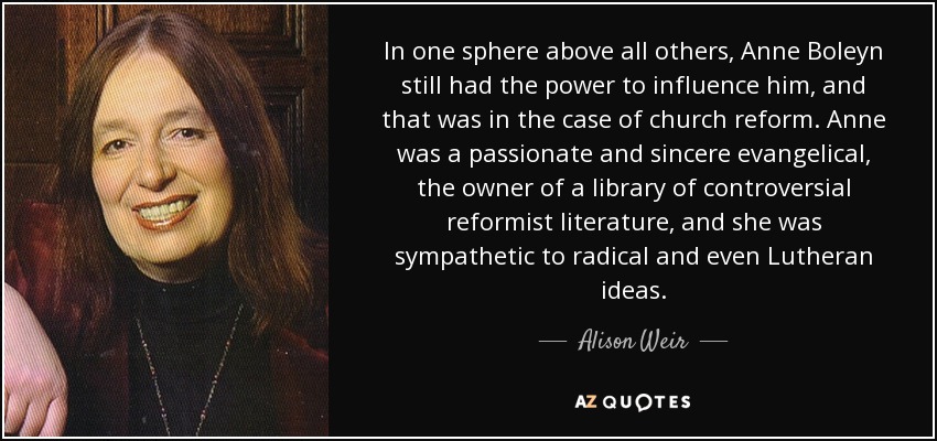 In one sphere above all others, Anne Boleyn still had the power to influence him, and that was in the case of church reform. Anne was a passionate and sincere evangelical, the owner of a library of controversial reformist literature, and she was sympathetic to radical and even Lutheran ideas. - Alison Weir
