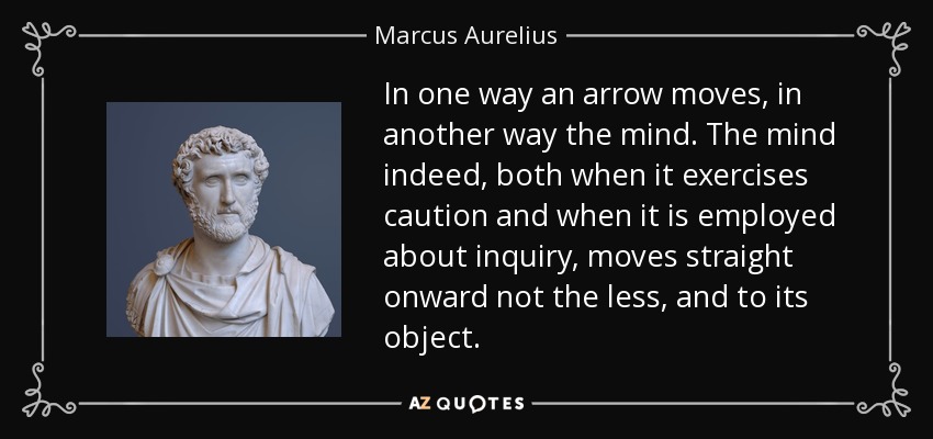In one way an arrow moves, in another way the mind. The mind indeed, both when it exercises caution and when it is employed about inquiry, moves straight onward not the less, and to its object. - Marcus Aurelius