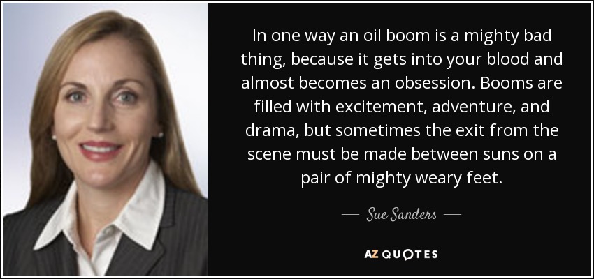 In one way an oil boom is a mighty bad thing, because it gets into your blood and almost becomes an obsession. Booms are filled with excitement, adventure, and drama, but sometimes the exit from the scene must be made between suns on a pair of mighty weary feet. - Sue Sanders