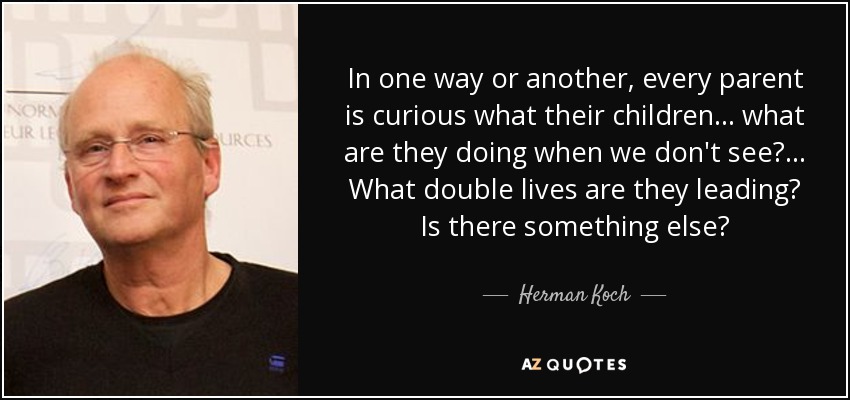 In one way or another, every parent is curious what their children... what are they doing when we don't see?... What double lives are they leading? Is there something else? - Herman Koch